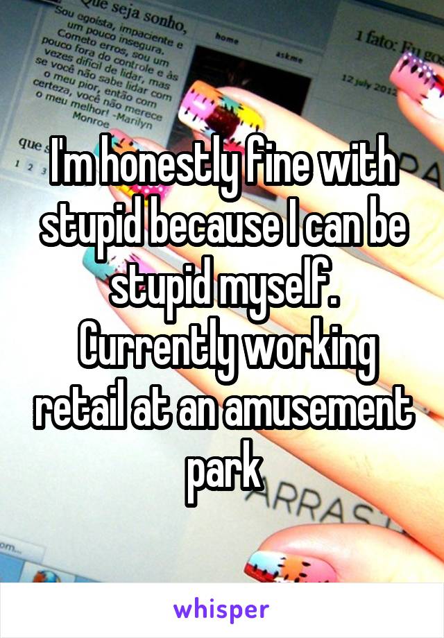 I'm honestly fine with stupid because I can be stupid myself.
 Currently working retail at an amusement park