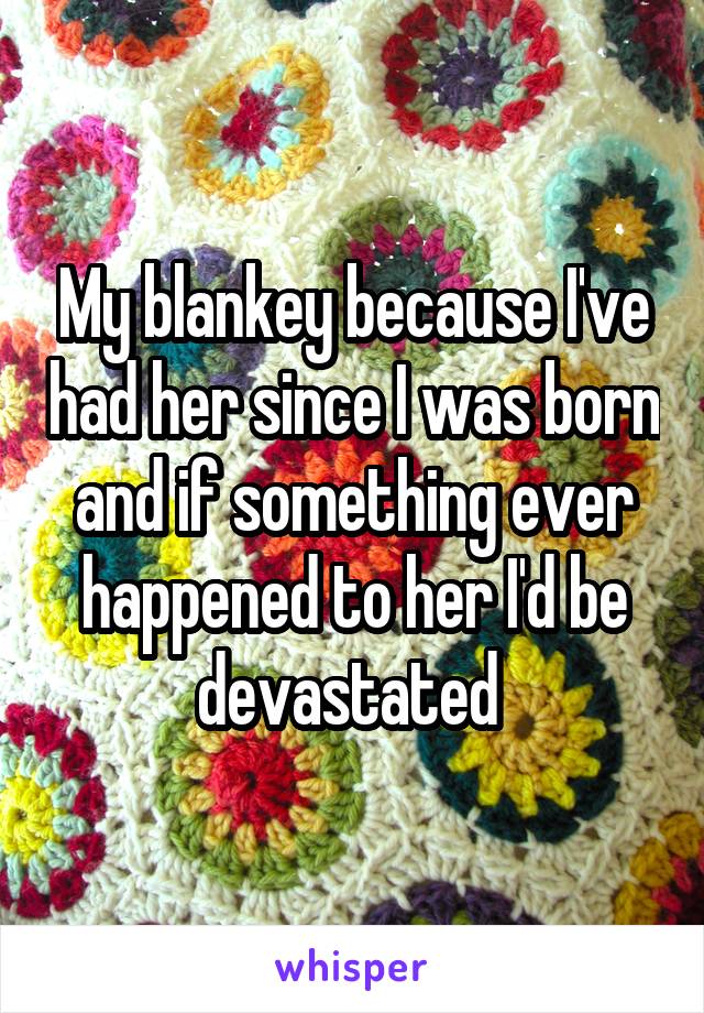 My blankey because I've had her since I was born and if something ever happened to her I'd be devastated 