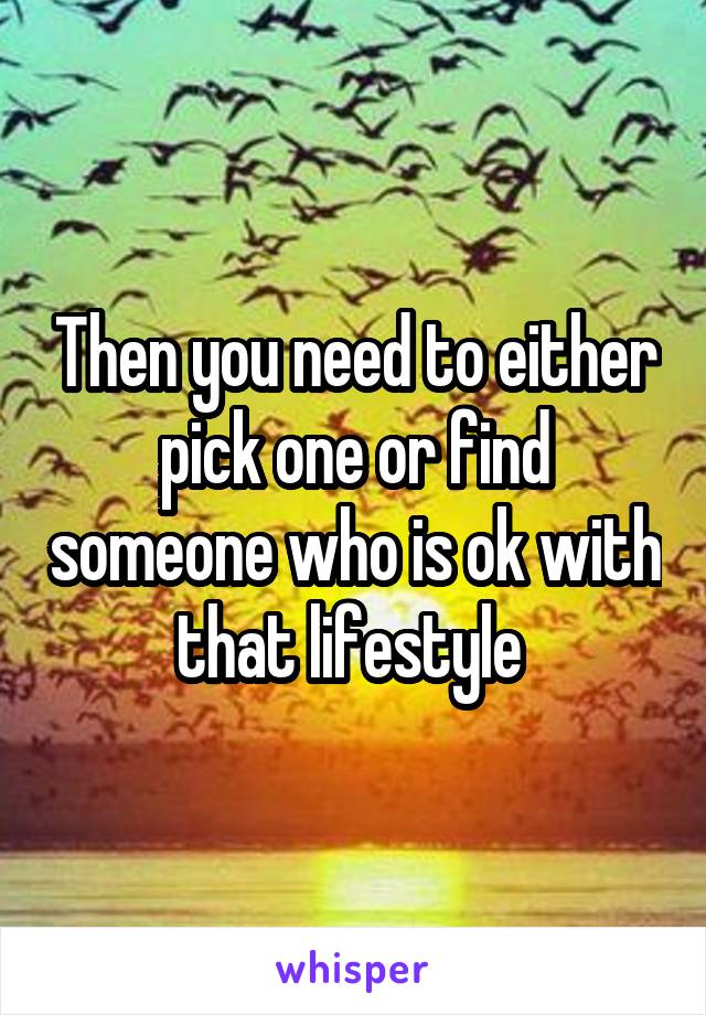 Then you need to either pick one or find someone who is ok with that lifestyle 