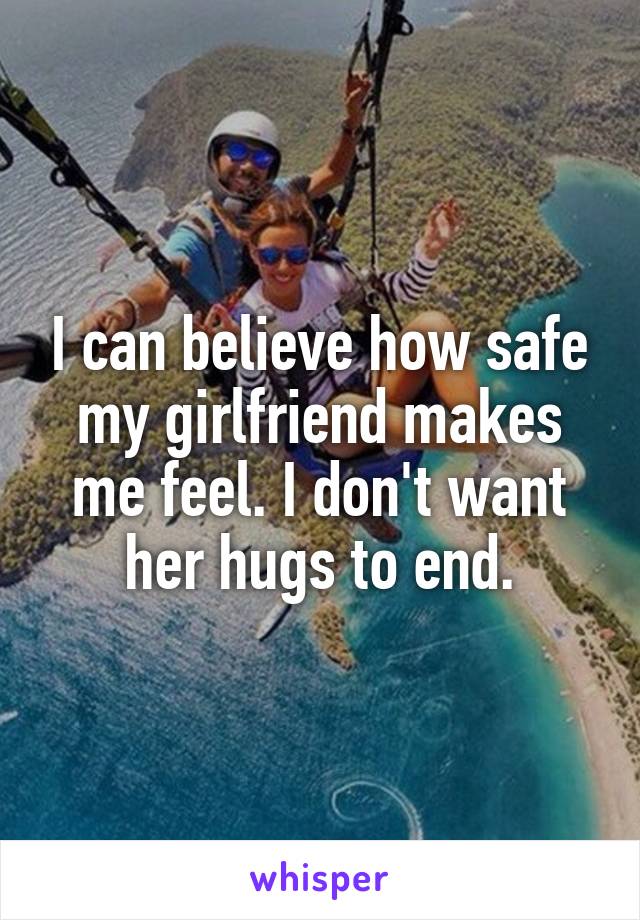 I can believe how safe my girlfriend makes me feel. I don't want her hugs to end.