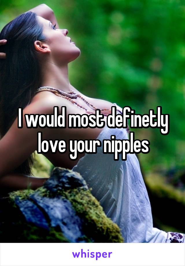 I would most definetly love your nipples