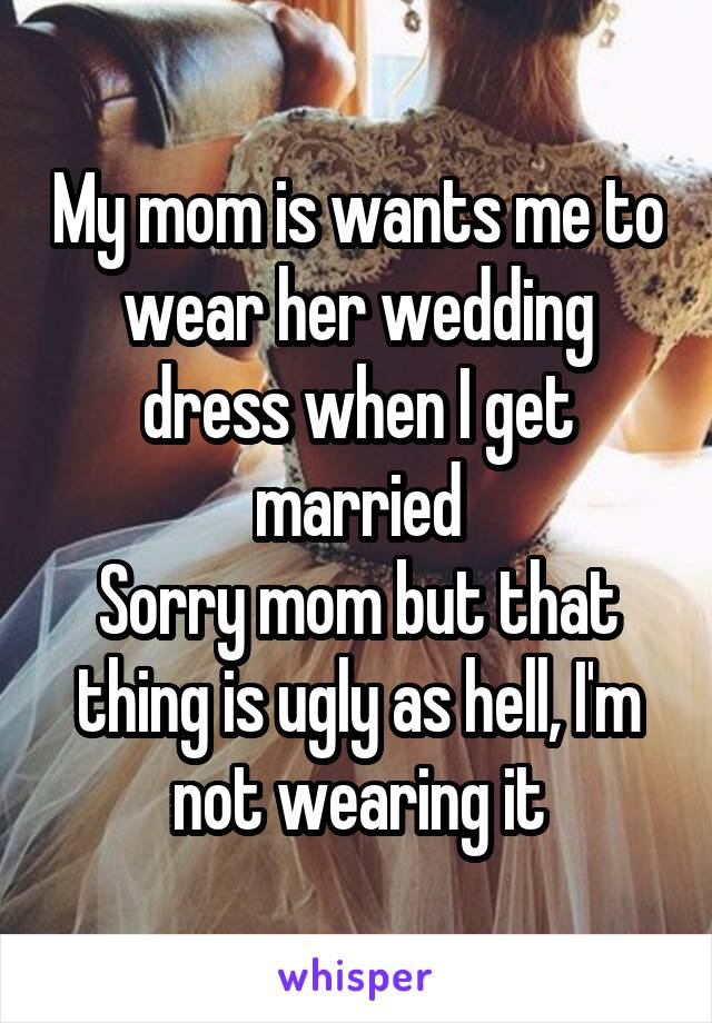 My mom is wants me to wear her wedding dress when I get married
Sorry mom but that thing is ugly as hell, I'm not wearing it