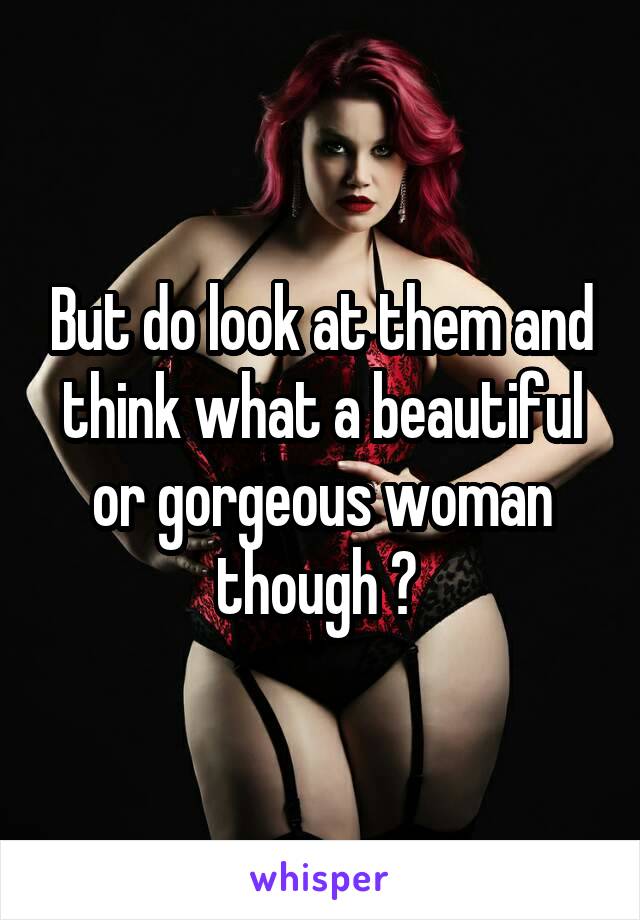 But do look at them and think what a beautiful or gorgeous woman though ? 