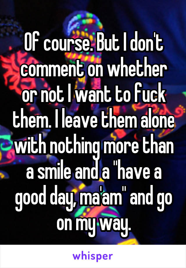 Of course. But I don't comment on whether or not I want to fuck them. I leave them alone with nothing more than a smile and a "have a good day, ma'am" and go on my way.