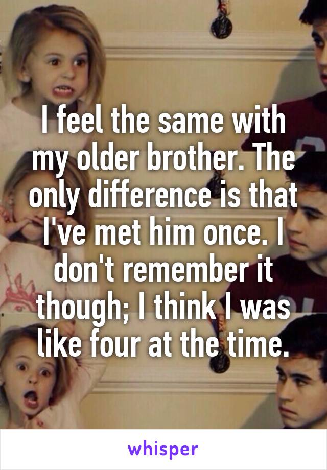 I feel the same with my older brother. The only difference is that I've met him once. I don't remember it though; I think I was like four at the time.