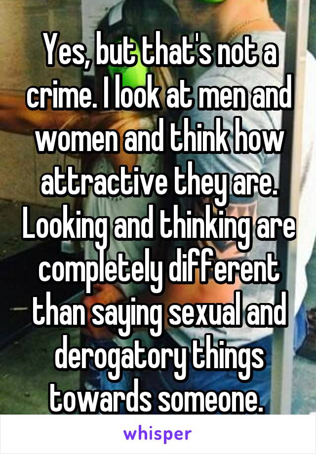 Yes, but that's not a crime. I look at men and women and think how attractive they are. Looking and thinking are completely different than saying sexual and derogatory things towards someone. 