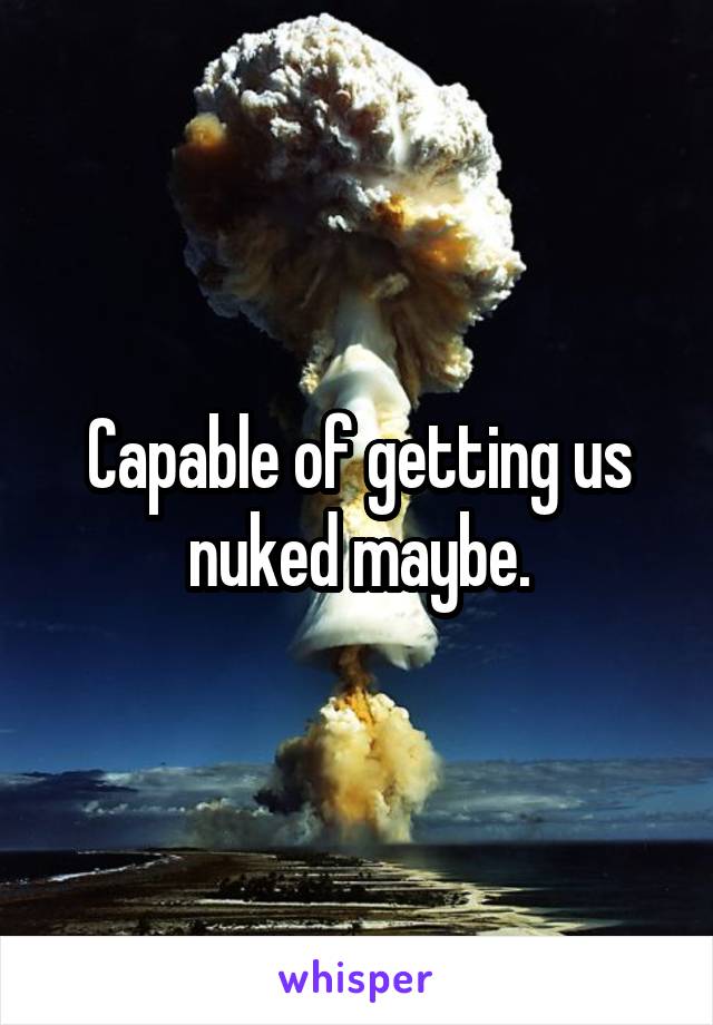 Capable of getting us nuked maybe.