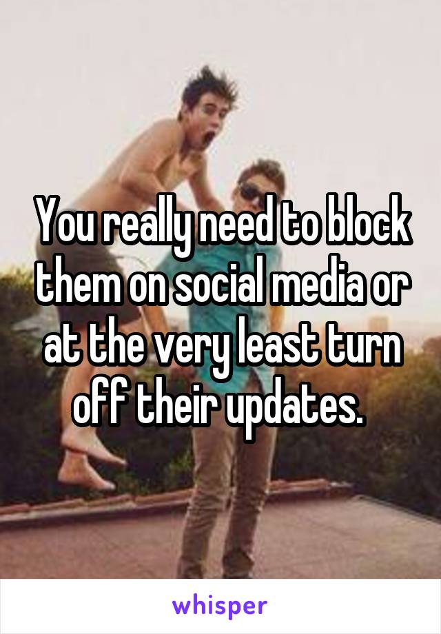 You really need to block them on social media or at the very least turn off their updates. 