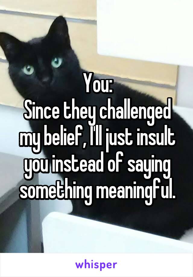 You:
Since they challenged my belief, I'll just insult you instead of saying something meaningful.