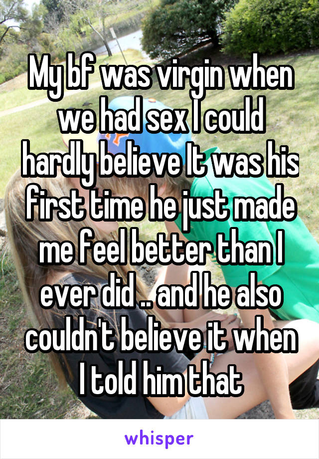 My bf was virgin when we had sex I could hardly believe It was his first time he just made me feel better than I ever did .. and he also couldn't believe it when I told him that