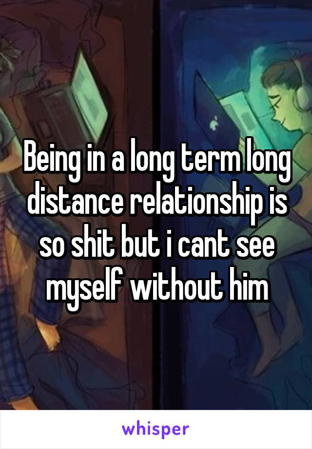 Being in a long term long distance relationship is so shit but i cant see myself without him