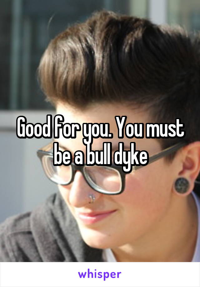 Good for you. You must be a bull dyke
