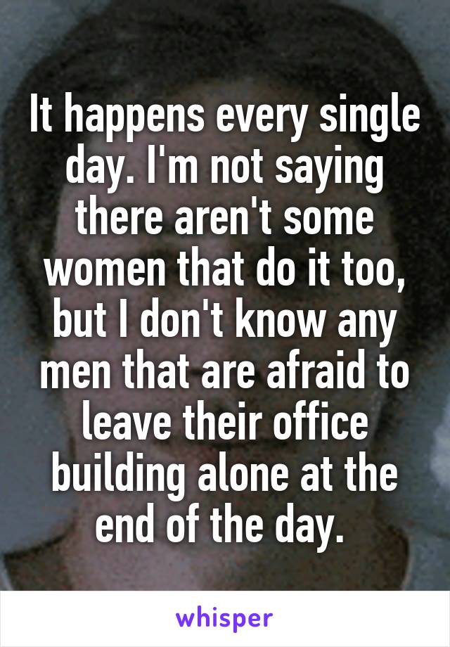 It happens every single day. I'm not saying there aren't some women that do it too, but I don't know any men that are afraid to leave their office building alone at the end of the day. 