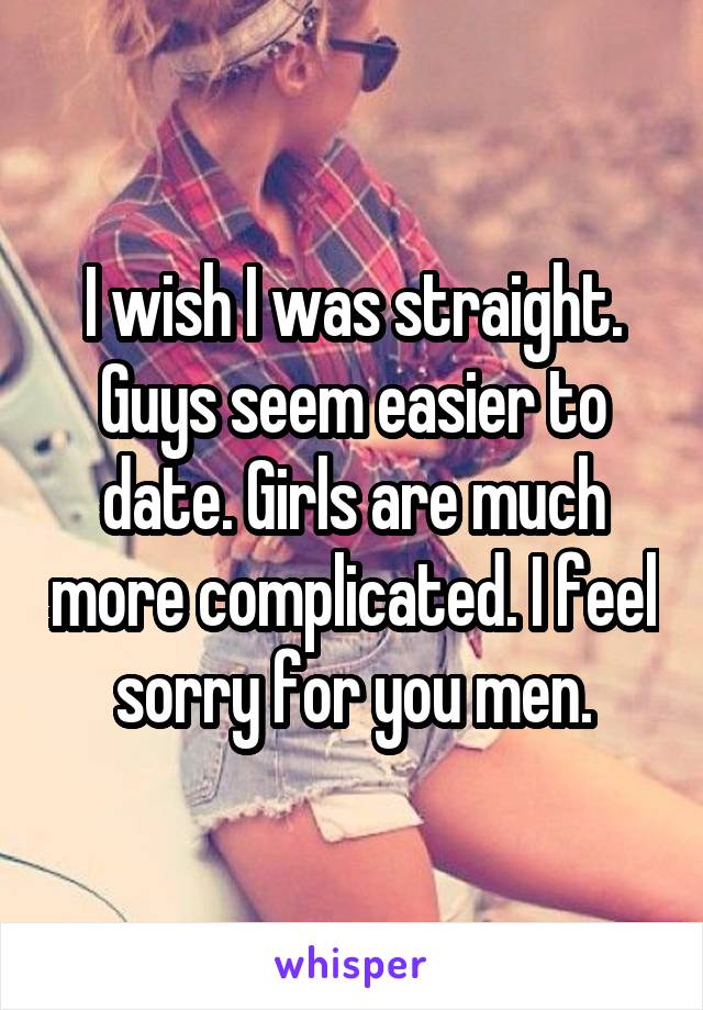I wish I was straight. Guys seem easier to date. Girls are much more complicated. I feel sorry for you men.
