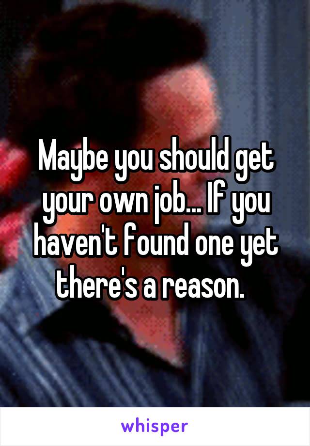 Maybe you should get your own job... If you haven't found one yet there's a reason.  