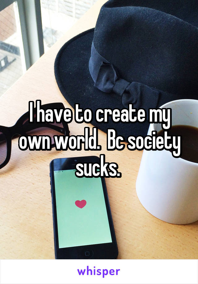 I have to create my own world.  Bc society sucks. 