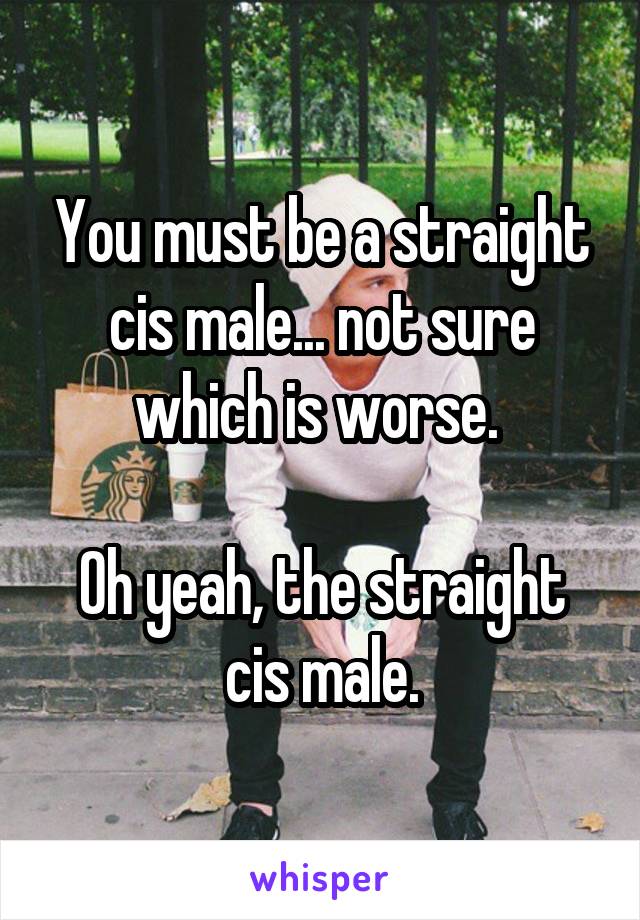 You must be a straight cis male... not sure which is worse. 

Oh yeah, the straight cis male.
