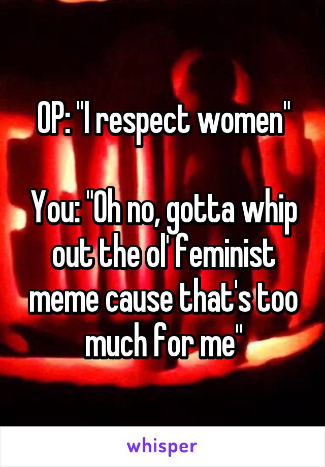 OP: "I respect women"

You: "Oh no, gotta whip out the ol' feminist meme cause that's too much for me"