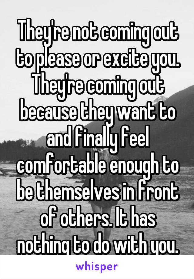 They're not coming out to please or excite you. They're coming out because they want to and finally feel comfortable enough to be themselves in front of others. It has nothing to do with you.