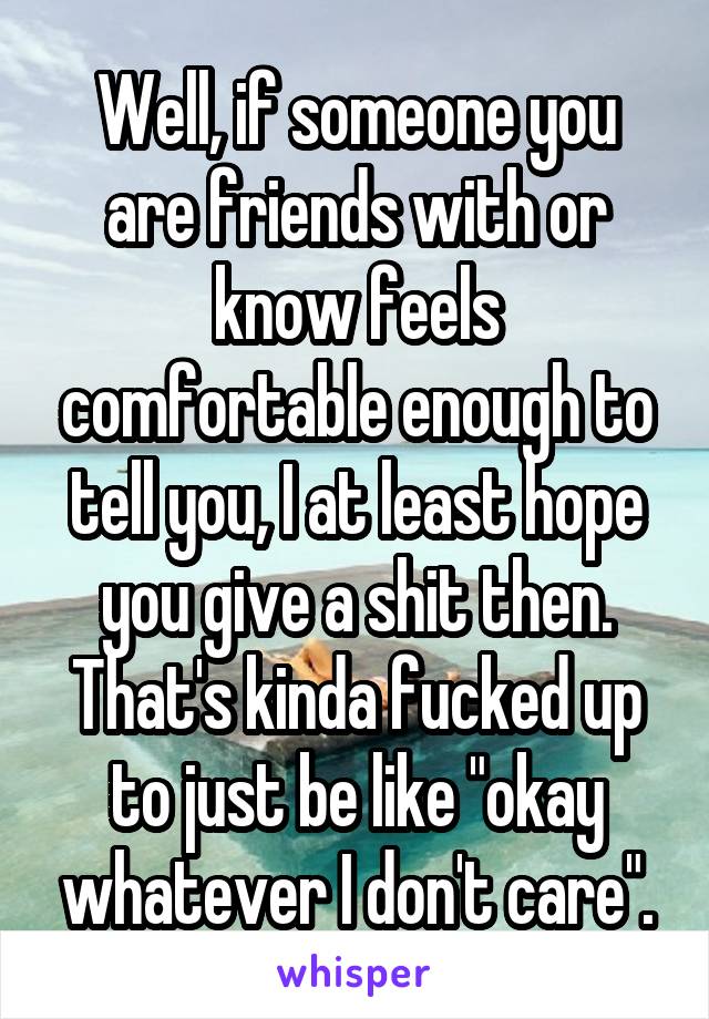 Well, if someone you are friends with or know feels comfortable enough to tell you, I at least hope you give a shit then. That's kinda fucked up to just be like "okay whatever I don't care".