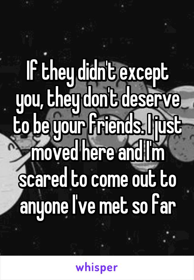 If they didn't except you, they don't deserve to be your friends. I just moved here and I'm scared to come out to anyone I've met so far