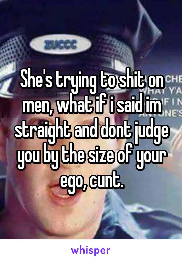 She's trying to shit on men, what if i said im straight and dont judge you by the size of your ego, cunt.