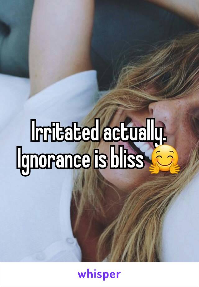 Irritated actually. Ignorance is bliss 🤗