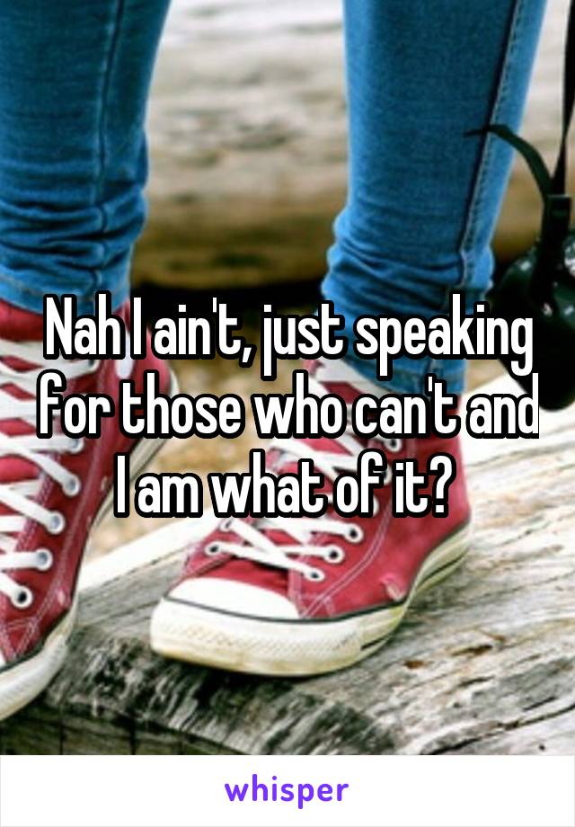 Nah I ain't, just speaking for those who can't and I am what of it? 