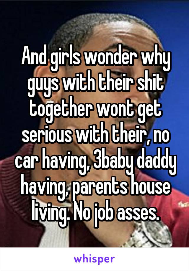 And girls wonder why guys with their shit together wont get serious with their, no car having, 3baby daddy having, parents house living. No job asses.