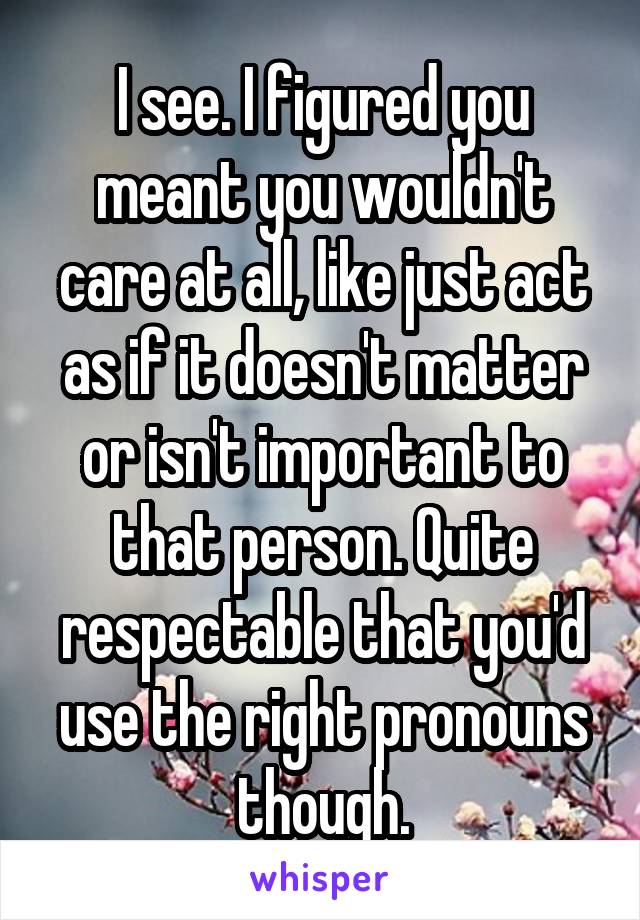 I see. I figured you meant you wouldn't care at all, like just act as if it doesn't matter or isn't important to that person. Quite respectable that you'd use the right pronouns though.