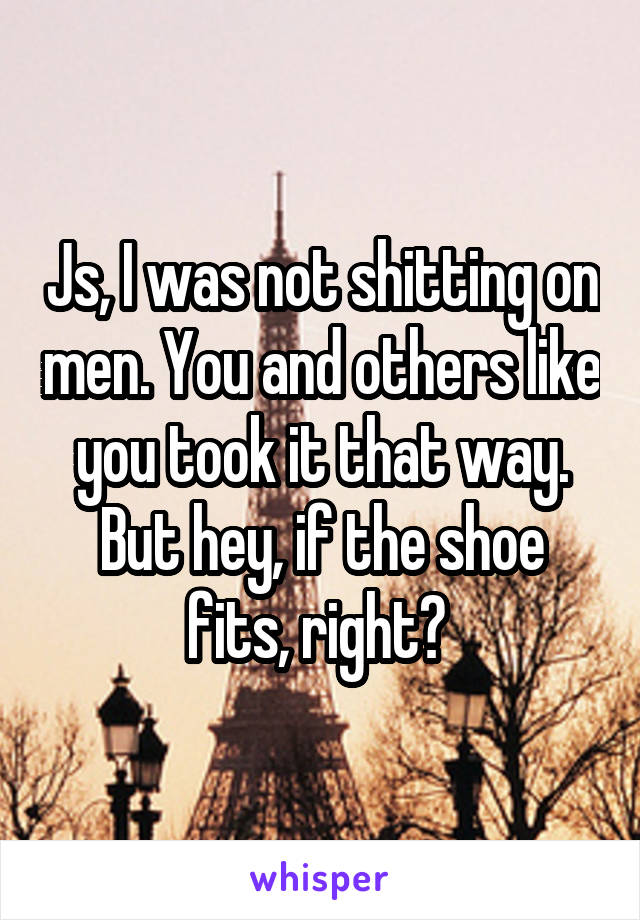 Js, I was not shitting on men. You and others like you took it that way. But hey, if the shoe fits, right? 