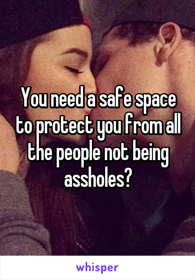 You need a safe space to protect you from all the people not being assholes?