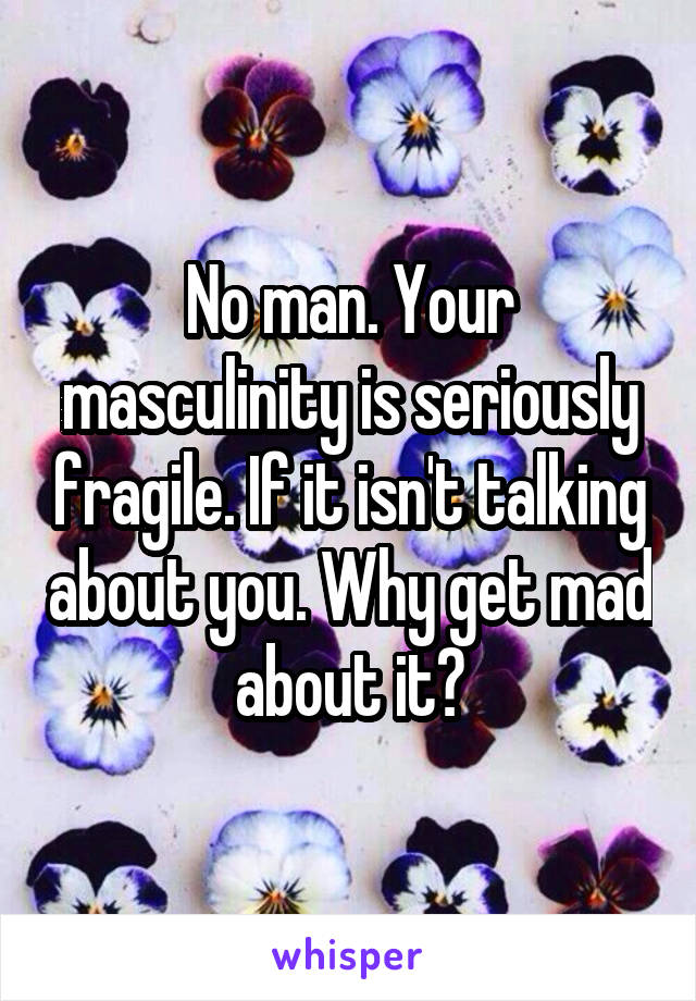 No man. Your masculinity is seriously fragile. If it isn't talking about you. Why get mad about it?