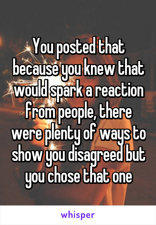 You posted that because you knew that would spark a reaction from people, there were plenty of ways to show you disagreed but you chose that one