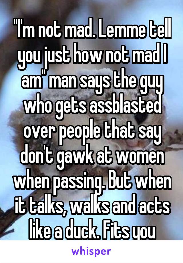 "I'm not mad. Lemme tell you just how not mad I am" man says the guy who gets assblasted over people that say don't gawk at women when passing. But when it talks, walks and acts like a duck. Fits you