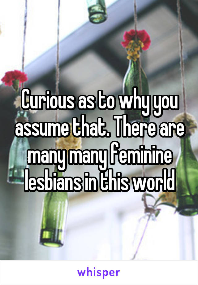 Curious as to why you assume that. There are many many feminine lesbians in this world