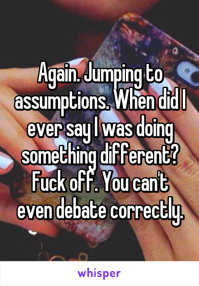 Again. Jumping to assumptions. When did I ever say I was doing something different? Fuck off. You can't even debate correctly.