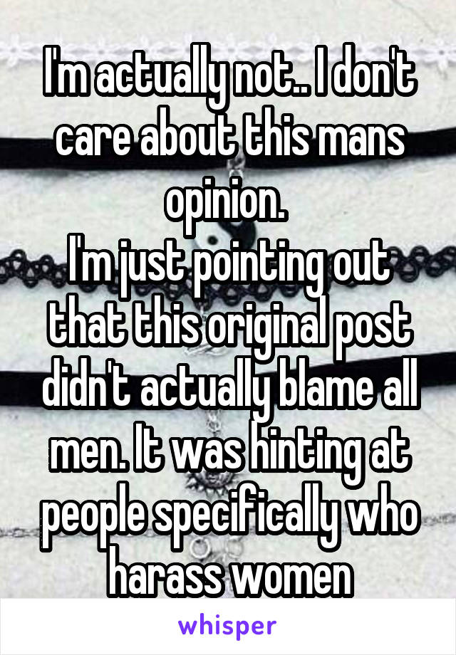 I'm actually not.. I don't care about this mans opinion. 
I'm just pointing out that this original post didn't actually blame all men. It was hinting at people specifically who harass women
