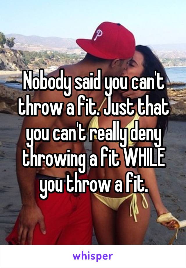Nobody said you can't throw a fit. Just that you can't really deny throwing a fit WHILE you throw a fit.