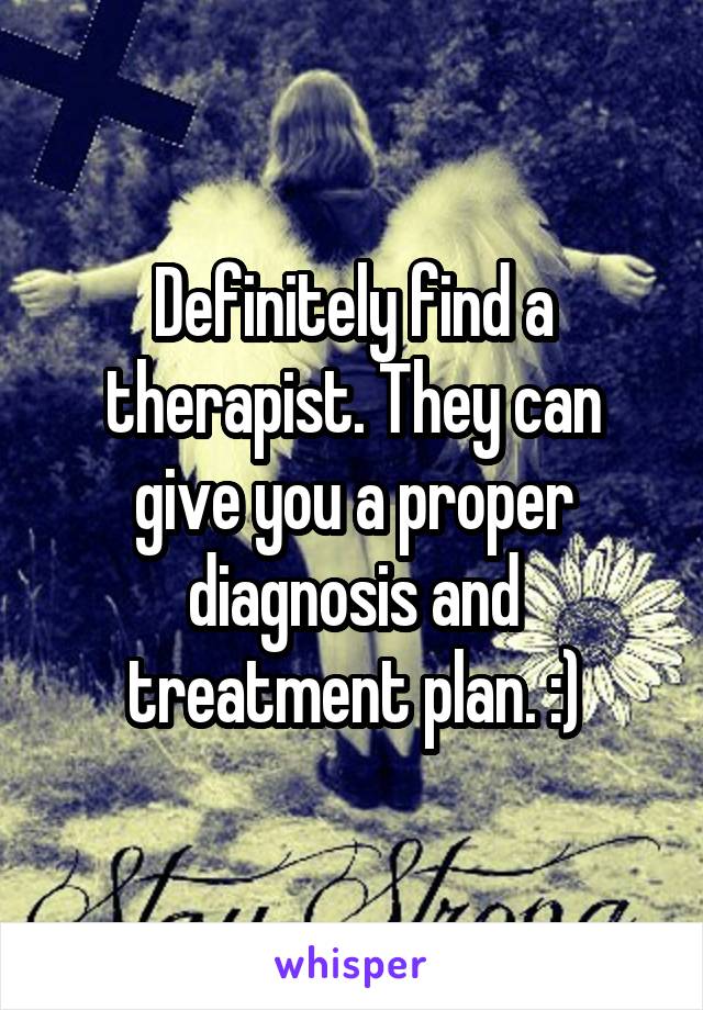 Definitely find a therapist. They can give you a proper diagnosis and treatment plan. :)
