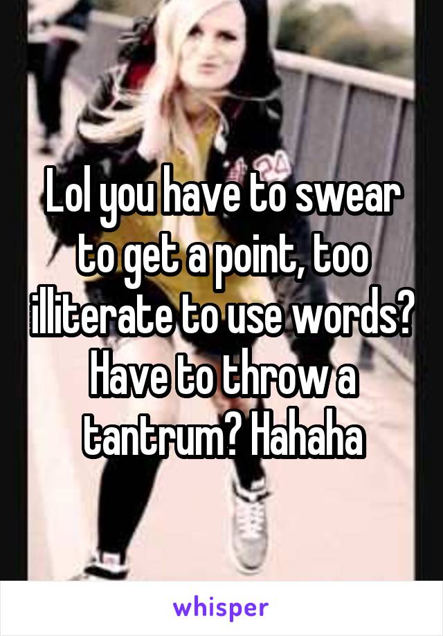 Lol you have to swear to get a point, too illiterate to use words? Have to throw a tantrum? Hahaha