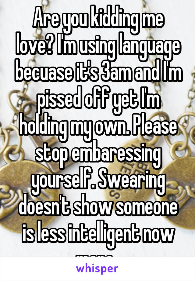 Are you kidding me love? I'm using language becuase it's 3am and I'm pissed off yet I'm holding my own. Please stop embaressing yourself. Swearing doesn't show someone is less intelligent now more. 