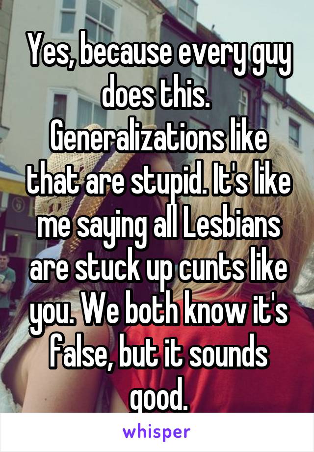 Yes, because every guy does this.  Generalizations like that are stupid. It's like me saying all Lesbians are stuck up cunts like you. We both know it's false, but it sounds good.