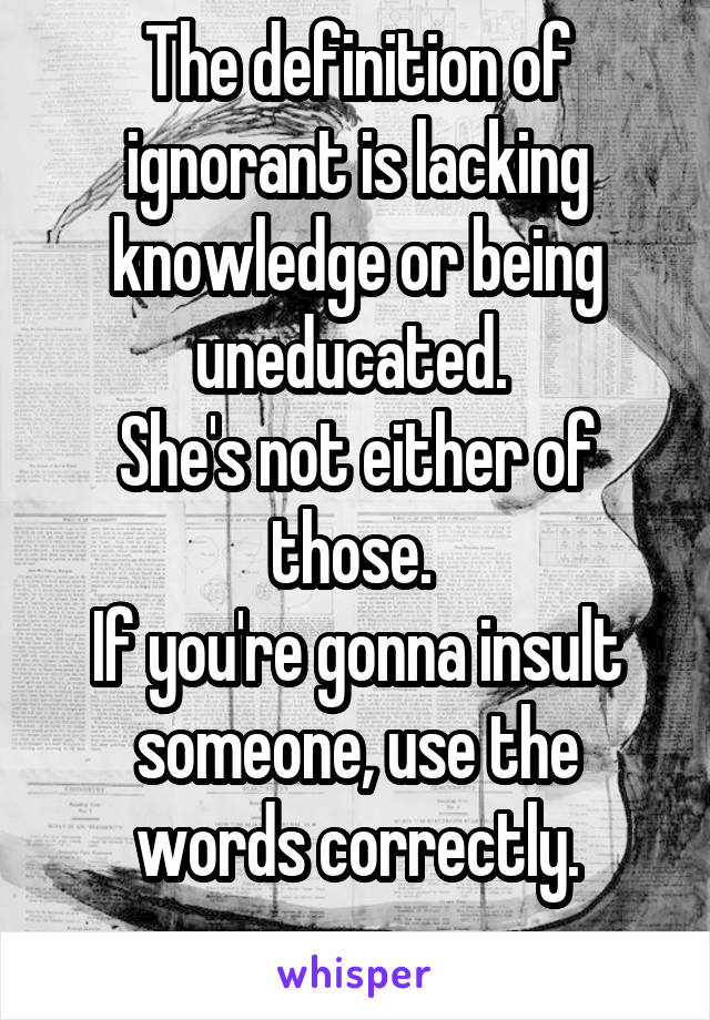 The definition of ignorant is lacking knowledge or being uneducated. 
She's not either of those. 
If you're gonna insult someone, use the words correctly.
 