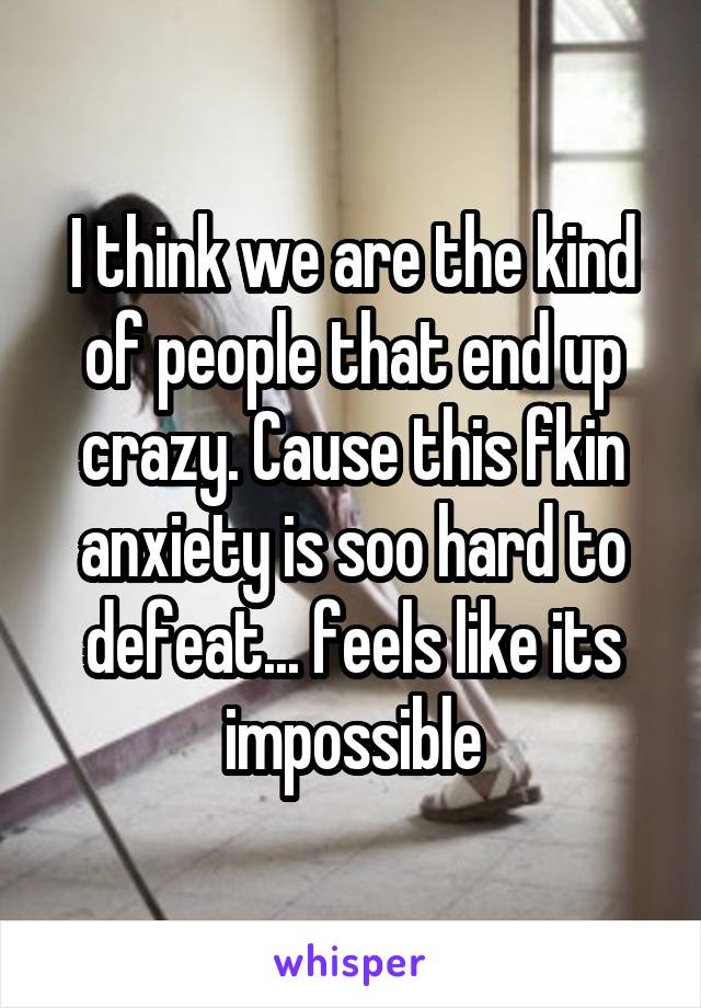 I think we are the kind of people that end up crazy. Cause this fkin anxiety is soo hard to defeat... feels like its impossible