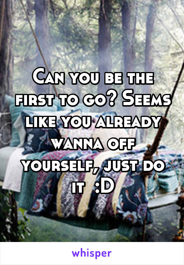 Can you be the first to go? Seems like you already wanna off yourself, just do it  :D