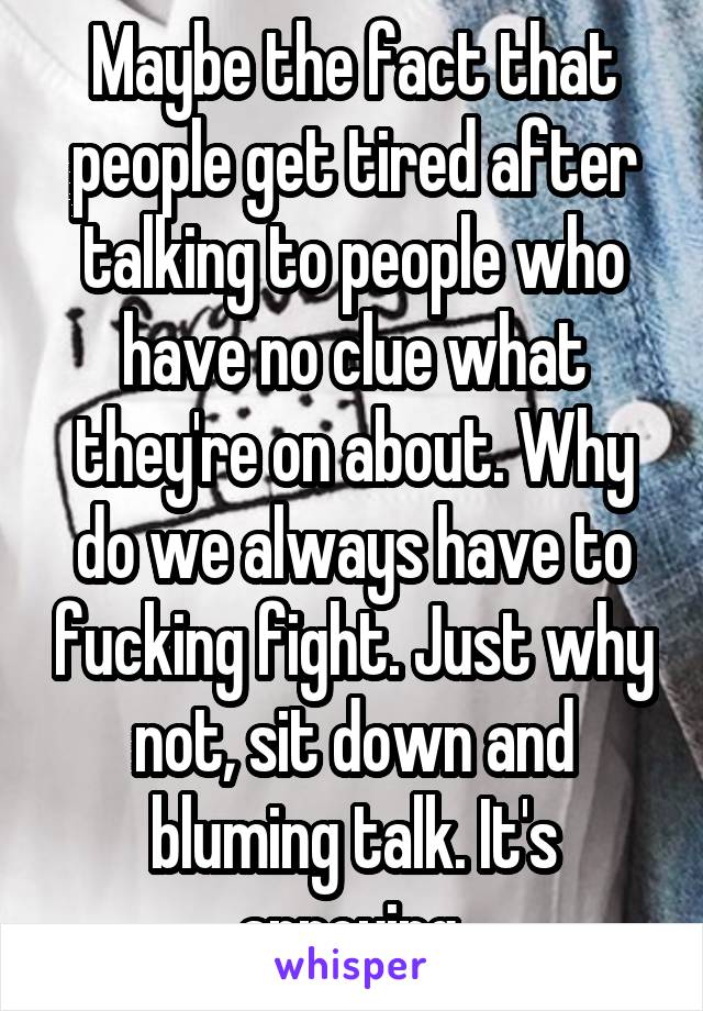 Maybe the fact that people get tired after talking to people who have no clue what they're on about. Why do we always have to fucking fight. Just why not, sit down and bluming talk. It's annoying 