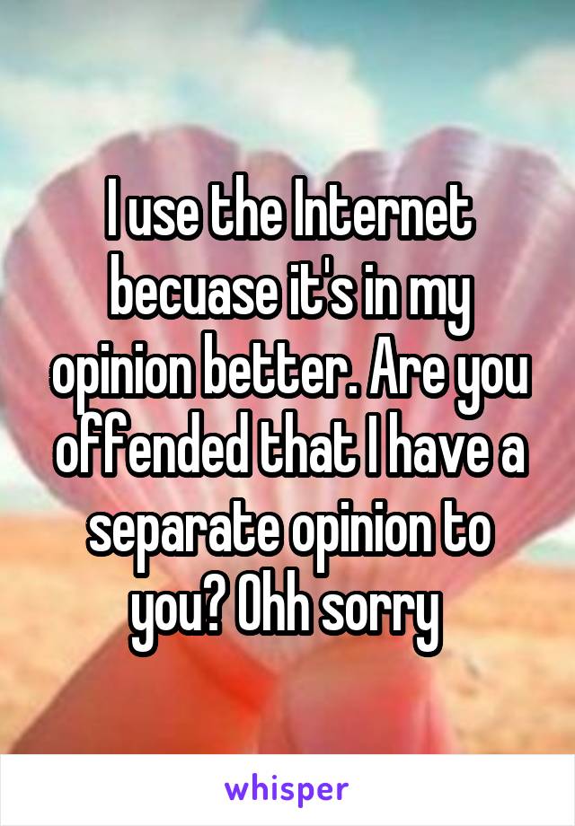 I use the Internet becuase it's in my opinion better. Are you offended that I have a separate opinion to you? Ohh sorry 