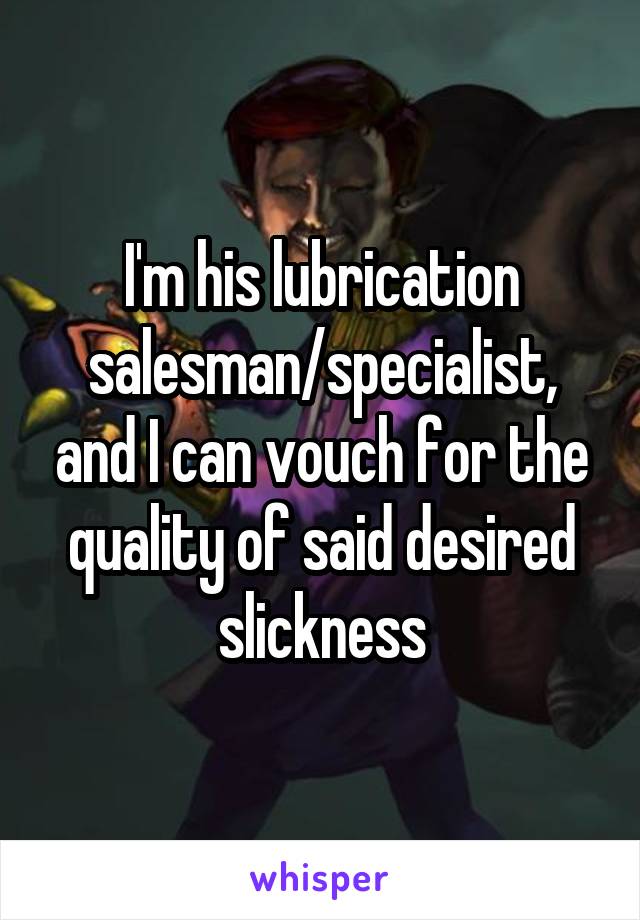 I'm his lubrication salesman/specialist, and I can vouch for the quality of said desired slickness