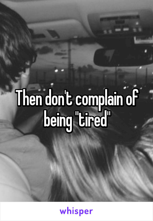 Then don't complain of being "tired"